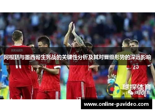 阿根廷与墨西哥生死战的关键性分析及其对晋级形势的深远影响