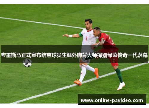 夸雷斯马正式宣布结束球员生涯外脚背大师挥别绿茵传奇一代落幕