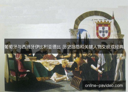 葡萄牙与西班牙伊比利亚德比 历史宿怨和关键人物交织成经典